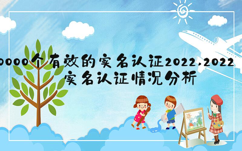 10000个有效的实名认证2022 2022年实名认证情况分析