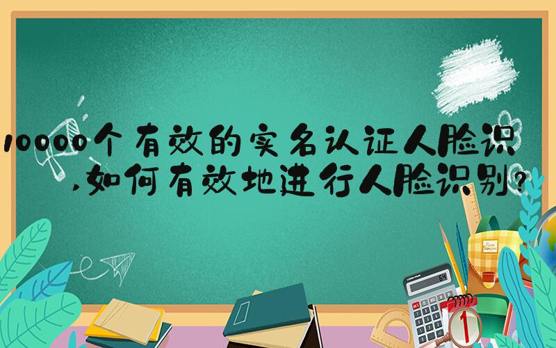 10000个有效的实名认证人脸识别 如何有效地进行人脸识别？