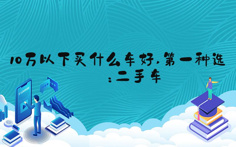 10万以下买什么车好 第一种选择：二手车