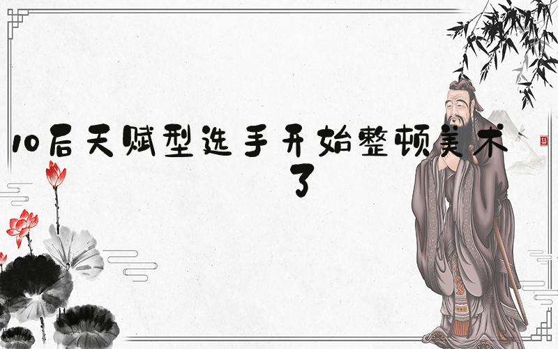 10后天赋型选手开始整顿美术圈了