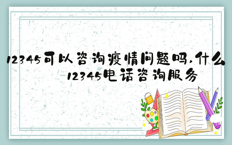 12345可以咨询疫情问题吗 什么是12345电话咨询服务