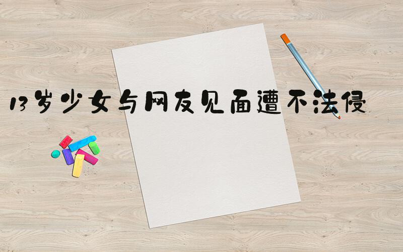 13岁少女与网友见面遭不法侵害