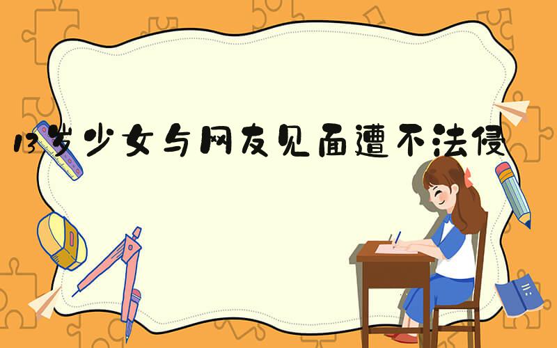 13岁少女与网友见面遭不法侵害