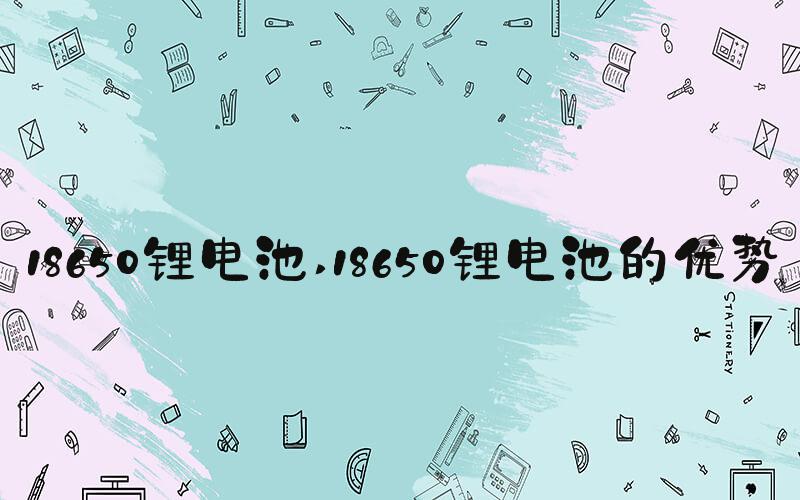 18650锂电池 18650锂电池的优势
