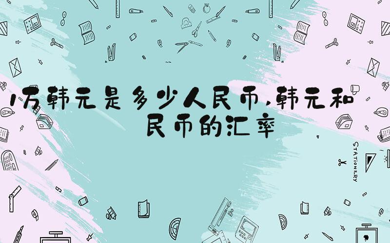 1万韩元是多少人民币 韩元和人民币的汇率