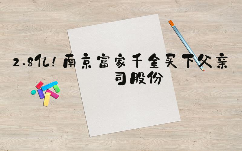 2.8亿！南京富家千金买下父亲公司股份