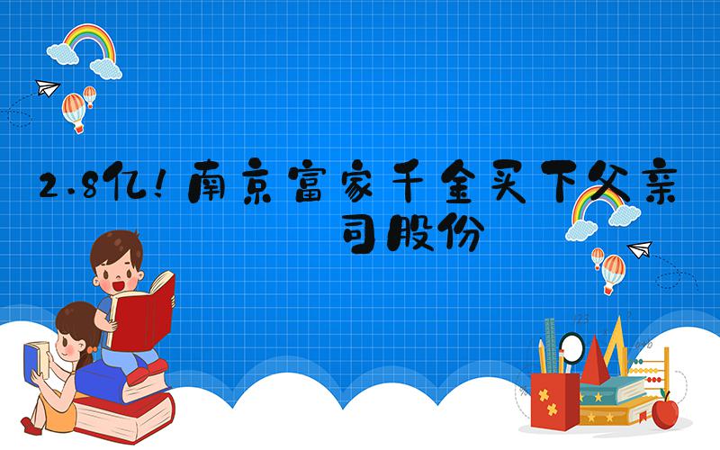 2.8亿！南京富家千金买下父亲公司股份