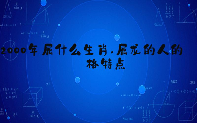 2000年属什么生肖 属龙的人的性格特点