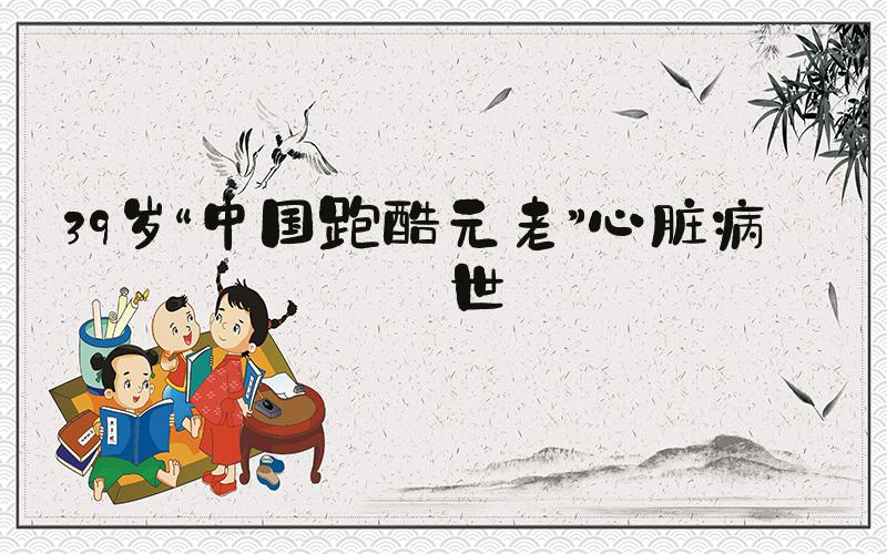39岁“中国跑酷元老”心脏病去世