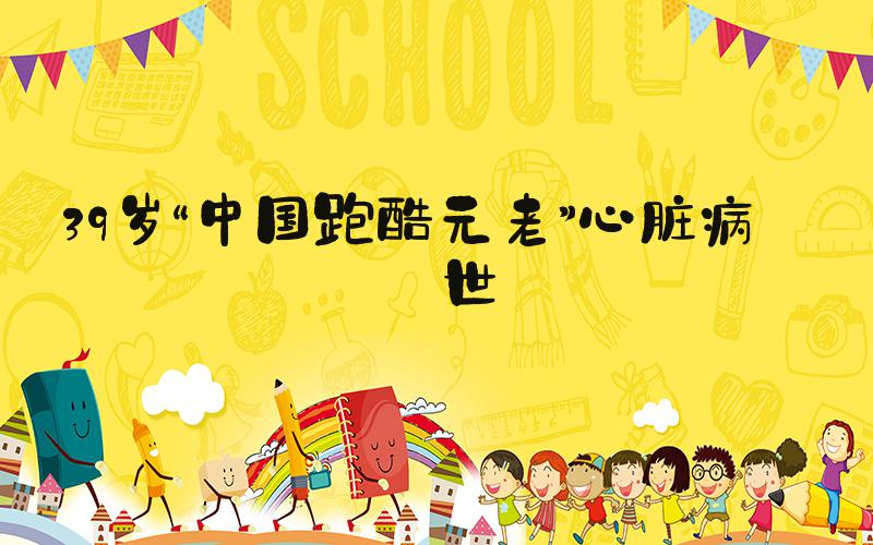 39岁“中国跑酷元老”心脏病去世