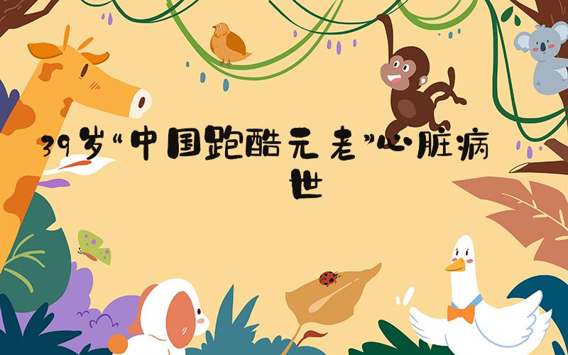 39岁“中国跑酷元老”心脏病去世