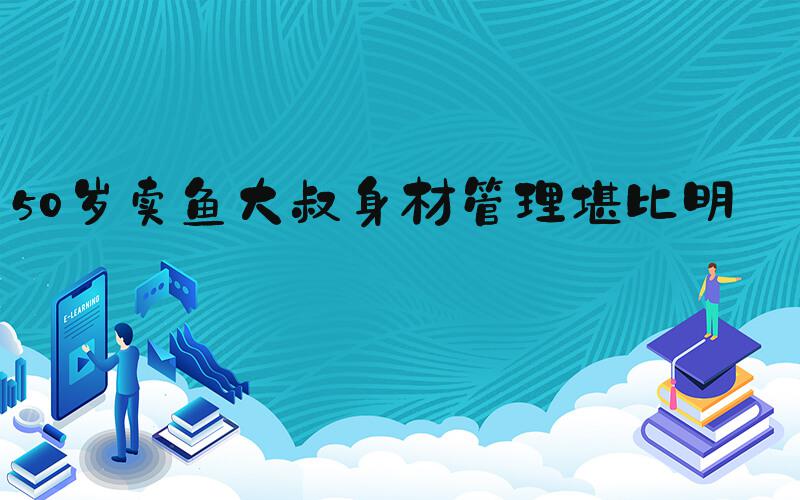 50岁卖鱼大叔身材管理堪比明星