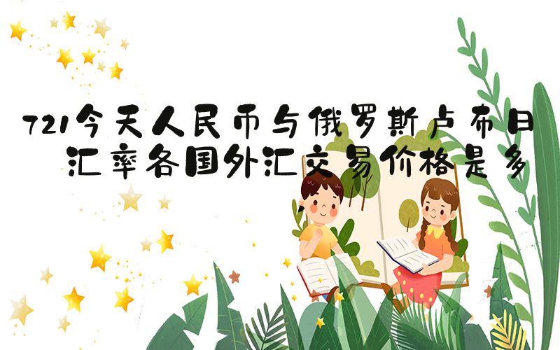 721今天人民币与俄罗斯卢布日元汇率各国外汇交易价格是多少 
