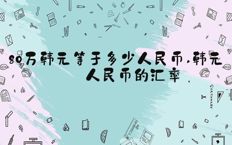 80万韩元等于多少人民币 韩元和人民币的汇率