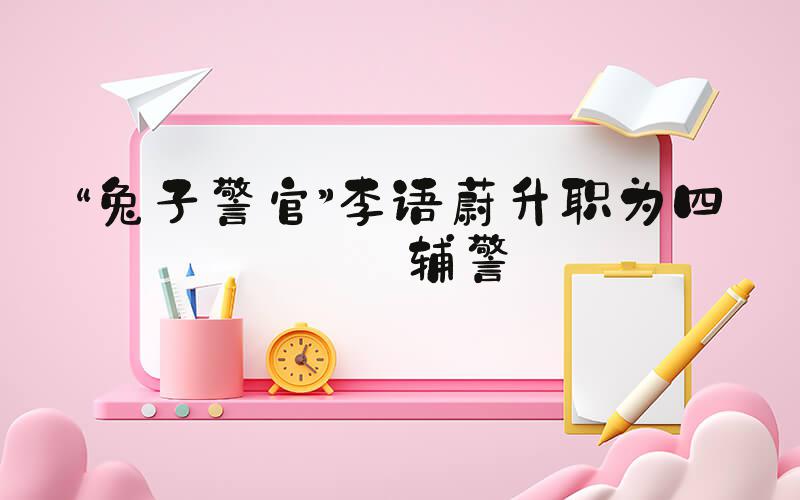 “兔子警官”李语蔚升职为四级辅警