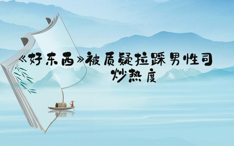 《好东西》被质疑拉踩男性司机炒热度