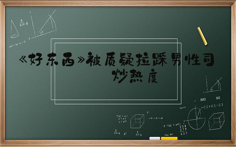 《好东西》被质疑拉踩男性司机炒热度