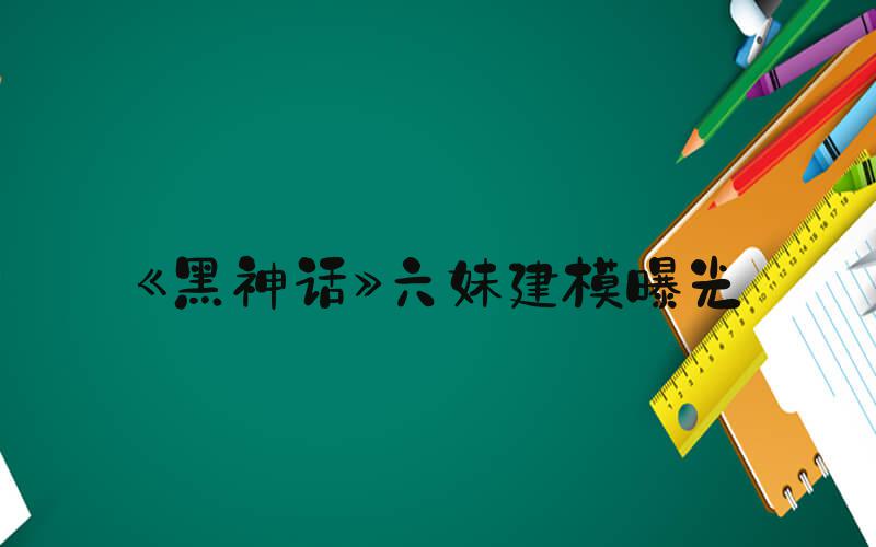 《黑神话》六妹建模曝光
