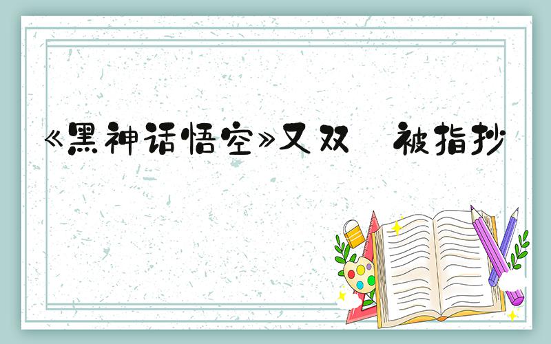 《黑神话悟空》又双叒被指抄袭