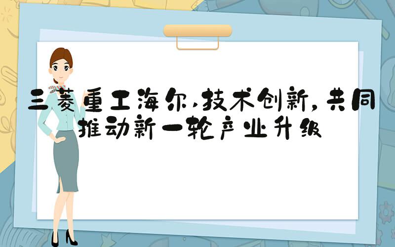 三菱重工海尔 技术创新，共同推动新一轮产业升级