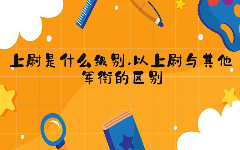 上尉是什么级别 以上尉与其他军衔的区别