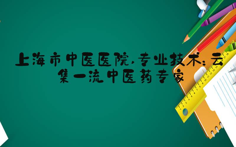 上海市中医医院 专业技术：云集一流中医药专家