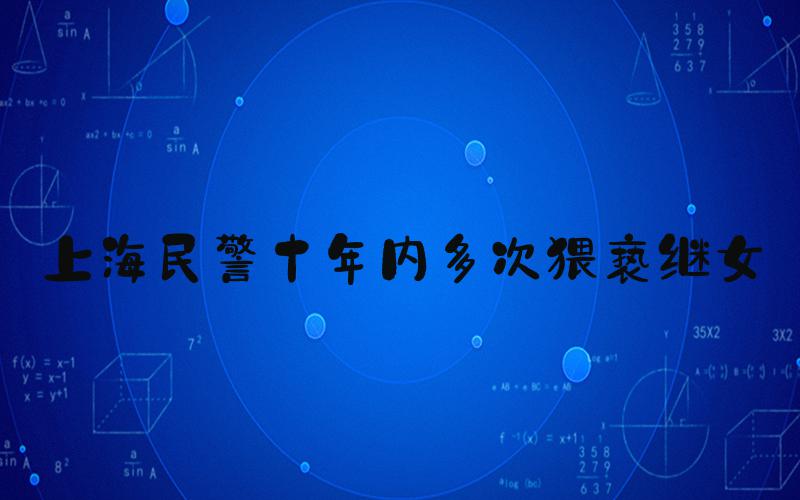 上海民警十年内多次猥亵继女