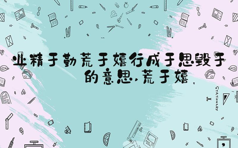 业精于勤荒于嬉行成于思毁于随的意思 荒于嬉