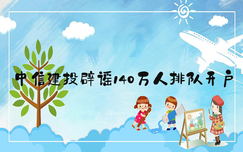 中信建投辟谣140万人排队开户
