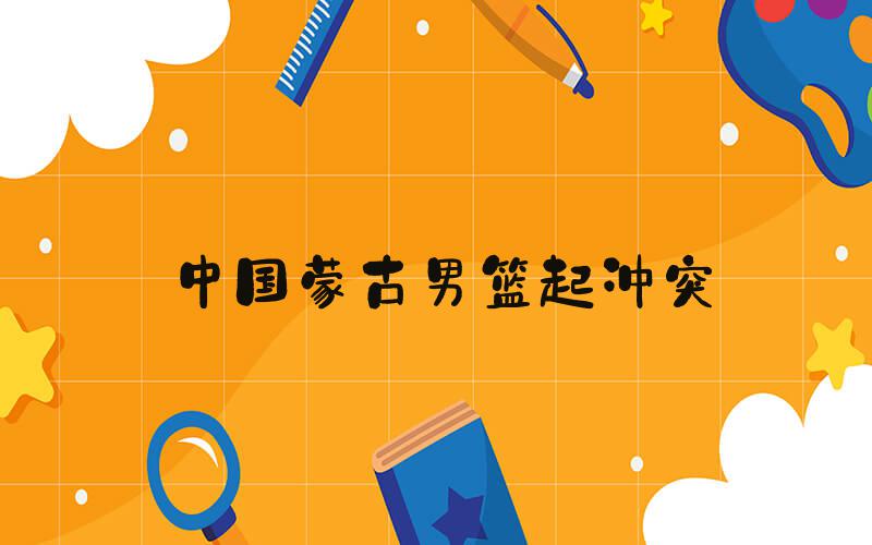 中国蒙古男篮起冲突