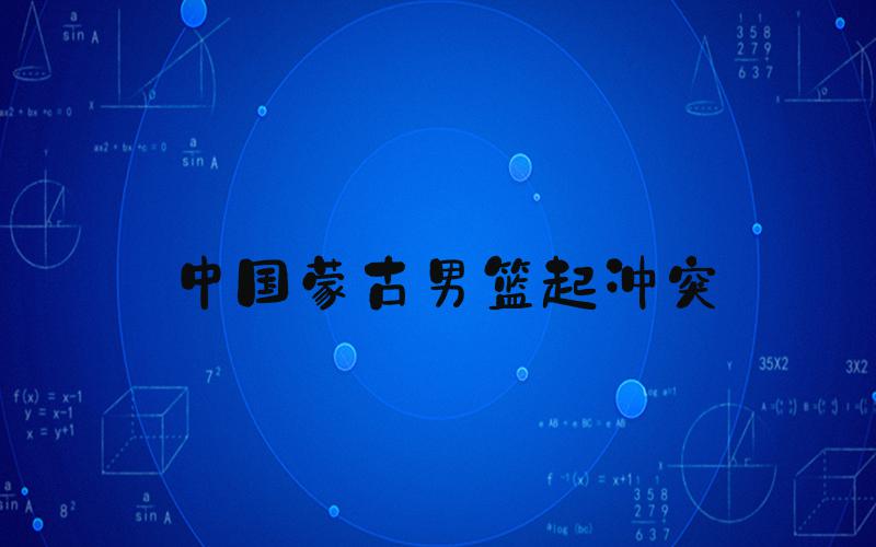 中国蒙古男篮起冲突