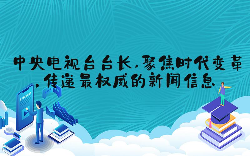 中央电视台台长 聚焦时代变革，传递最权威的新闻信息