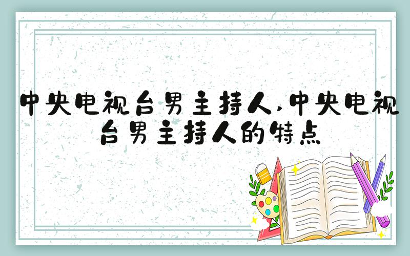 中央电视台男主持人 中央电视台男主持人的特点