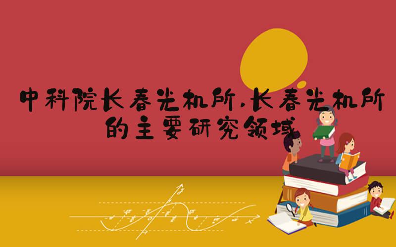 中科院长春光机所 长春光机所的主要研究领域
