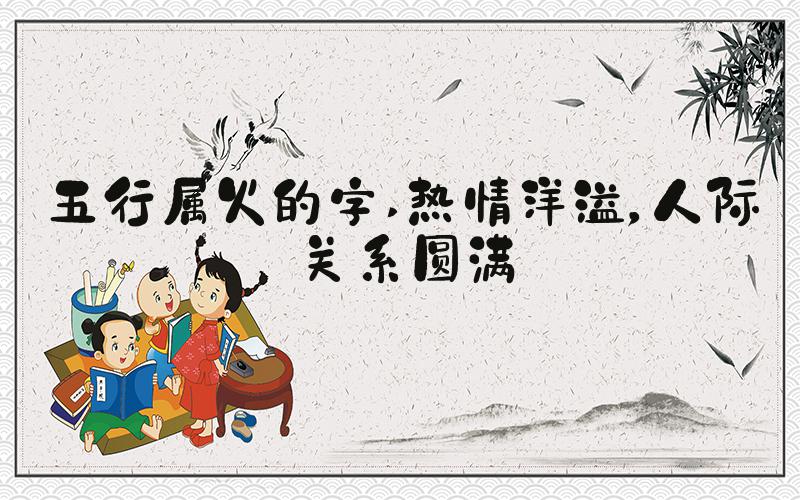 五行属火的字 热情洋溢，人际关系圆满