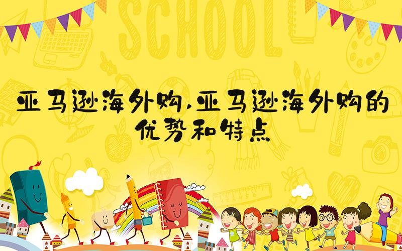 亚马逊海外购 亚马逊海外购的优势和特点