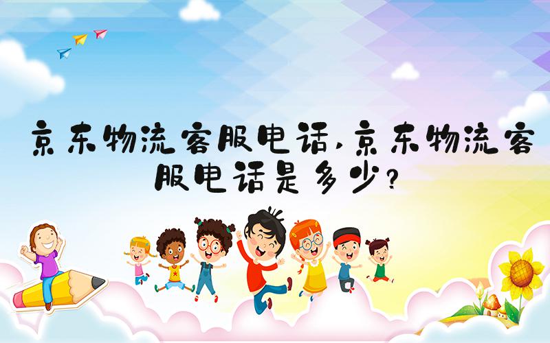 京东物流客服电话 京东物流客服电话是多少？
