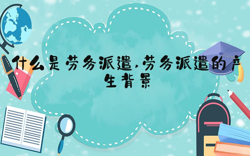 什么是劳务派遣 劳务派遣的产生背景