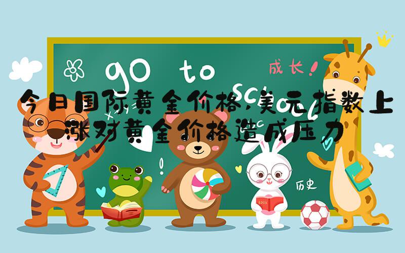 今日国际黄金价格 美元指数上涨对黄金价格造成压力