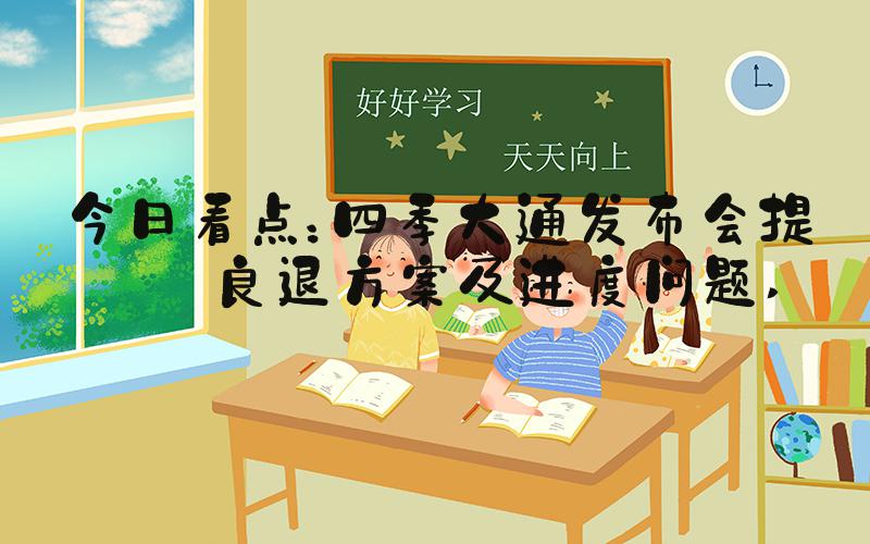 今日看点：四季大通发布会提到良退方案及进度问题 