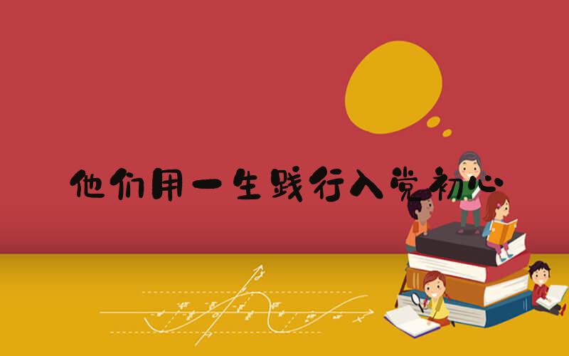 他们用一生践行入党初心