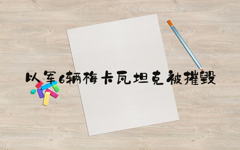 以军6辆梅卡瓦坦克被摧毁