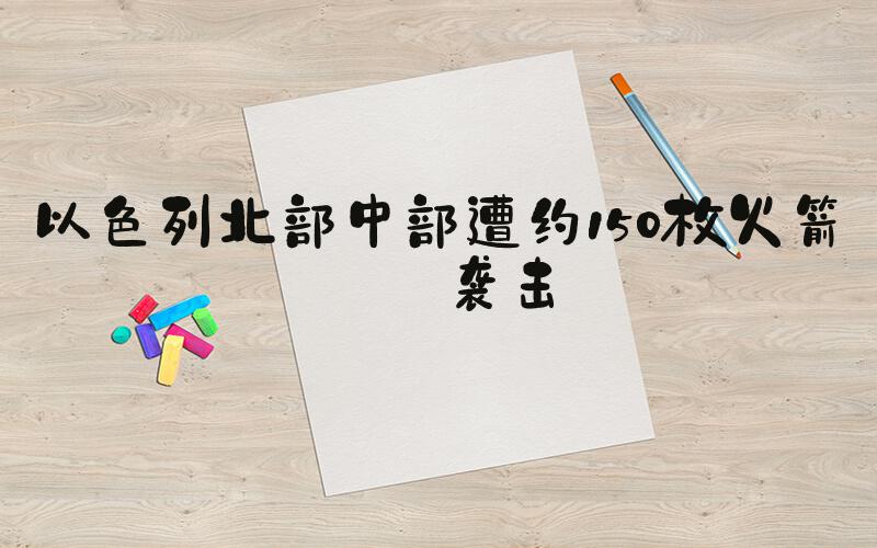 以色列北部中部遭约150枚火箭弹袭击