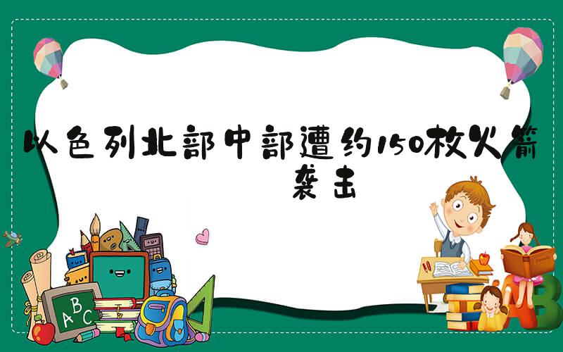 以色列北部中部遭约150枚火箭弹袭击