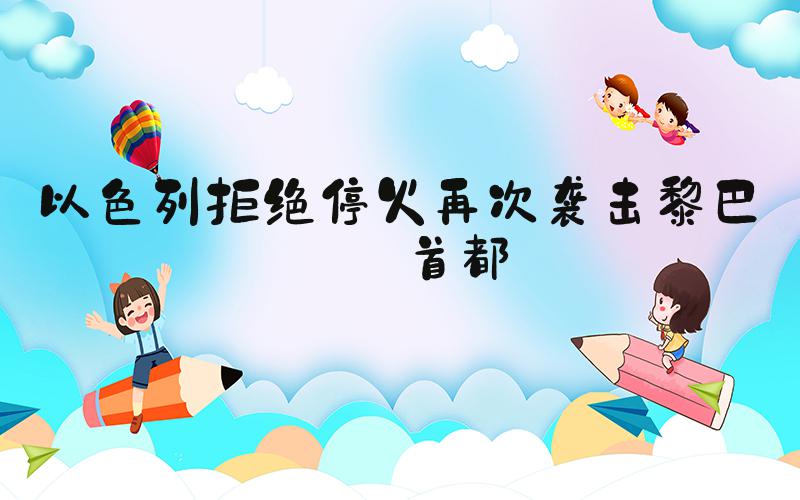以色列拒绝停火再次袭击黎巴嫩首都