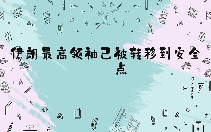 伊朗最高领袖已被转移到安全地点