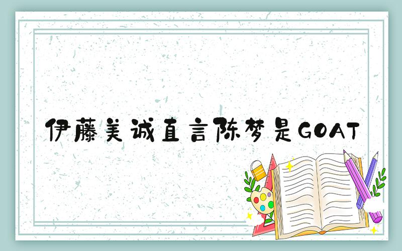 伊藤美诚直言陈梦是GOAT
