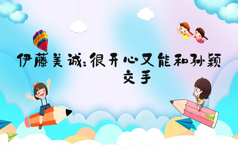 伊藤美诚：很开心又能和孙颖莎交手