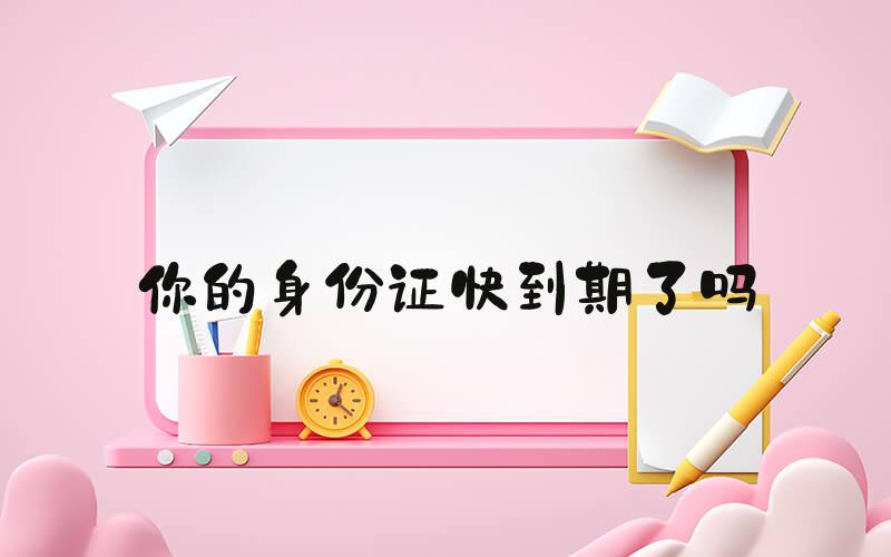 你的身份证快到期了吗