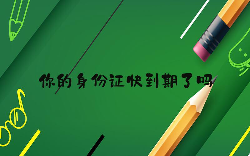 你的身份证快到期了吗